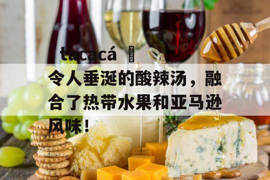   tacacá 	令人垂涎的酸辣汤，融合了热带水果和亚马逊风味！